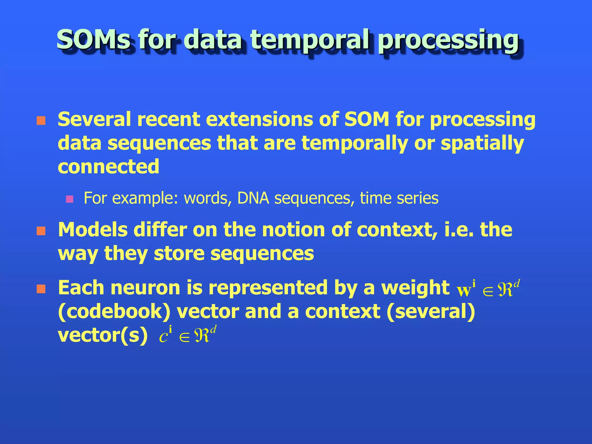 SOMs for data temporal processing

   Several recent extensions of SOM for processing
    data sequences that are temporally or spatially
    connected
       For example: words, DNA sequences, time series
   Models differ on the notion of context, i.e. the
    way they store sequences
   Each neuron is represented by a weight w i d
    (codebook) vector and a context (several)
    vector(s) ci d
 