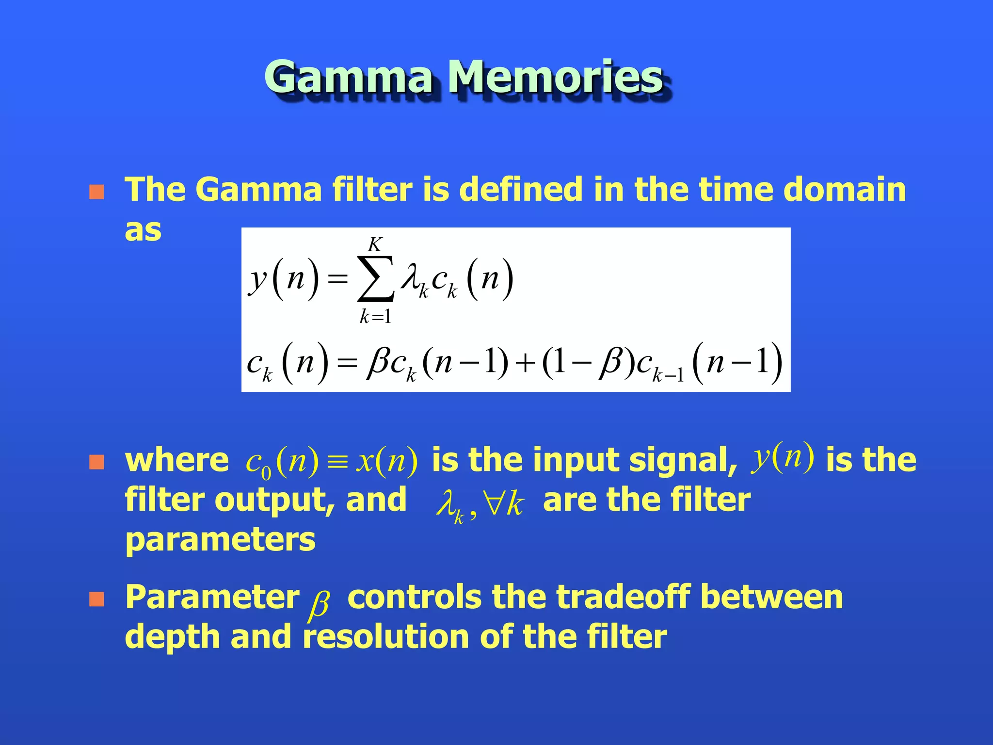 Gamma Memories

   The Gamma filter is defined in the time domain
    as           K
            y  n    k ck  n 
                      k 1

            ck  n    ck (n  1)  (1   )ck 1  n  1

   where c0 (n)  x(n) is the input signal, y (n) is the
    filter output, and k , k are the filter
    parameters
   Parameter  controls the tradeoff between
    depth and resolution of the filter
 