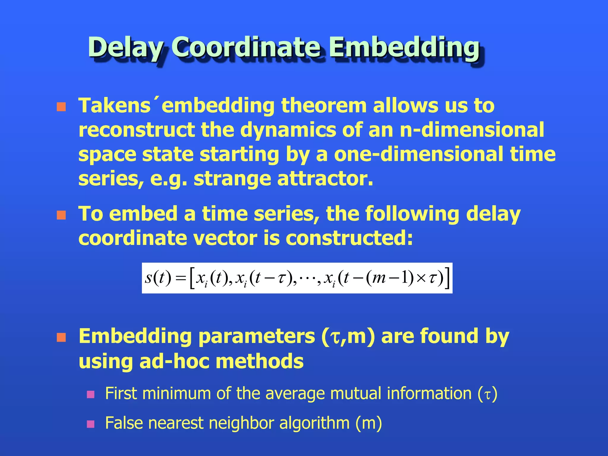 Delay Coordinate Embedding

   Takens´embedding theorem allows us to
    reconstruct the dynamics of an n-dimensional
    space state starting by a one-dimensional time
    series, e.g. strange attractor.
   To embed a time series, the following delay
    coordinate vector is constructed:
             s(t )   xi (t ), xi (t  t ),   , xi (t  (m 1) t )


   Embedding parameters (t,m) are found by
    using ad-hoc methods
       First minimum of the average mutual information (t)
       False nearest neighbor algorithm (m)
 
