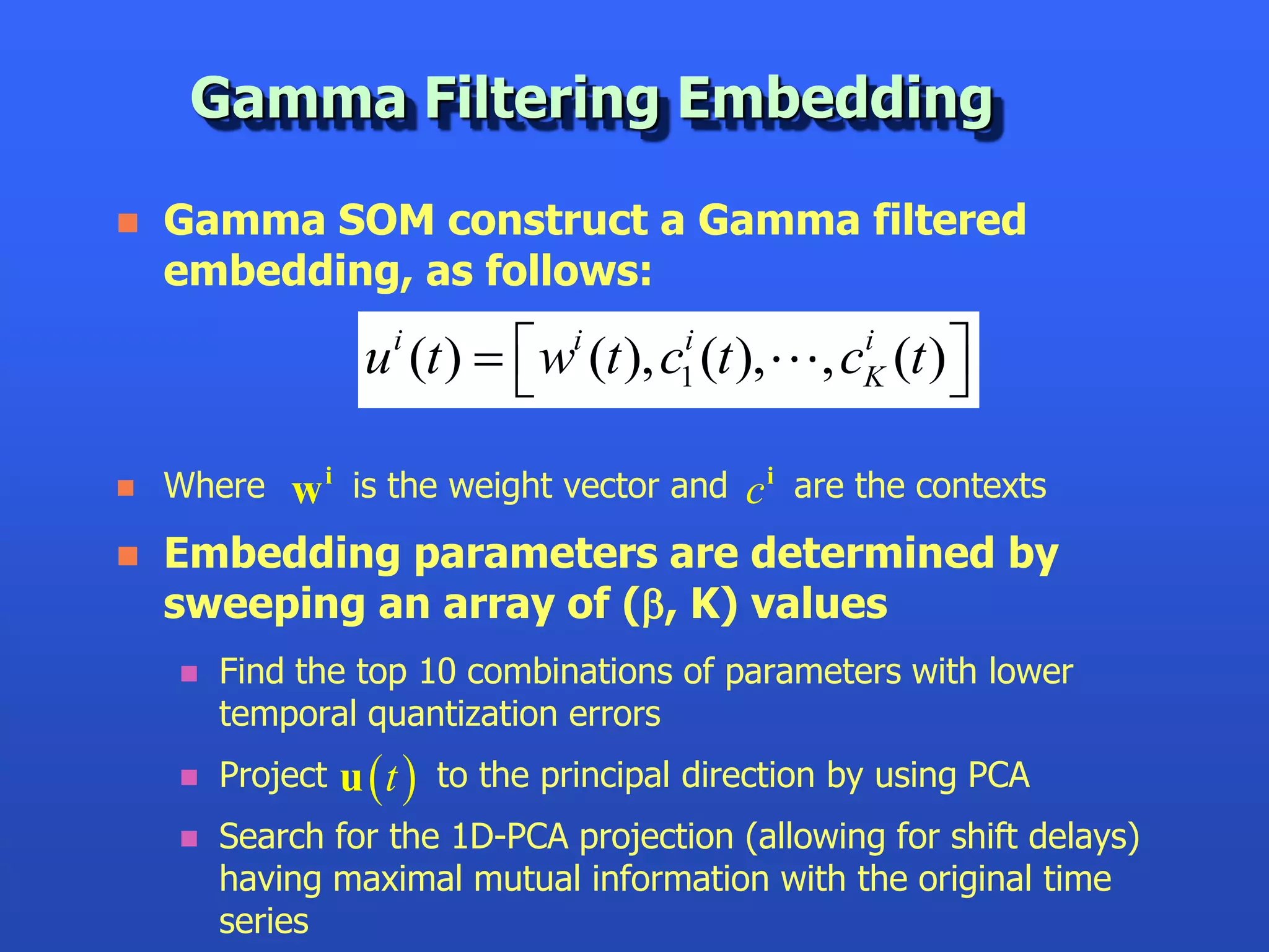Gamma Filtering Embedding

   Gamma SOM construct a Gamma filtered
    embedding, as follows:

                   u i (t )   wi (t ), c1i (t ),
                                                    , cK (t ) 
                                                        i
                                                               
   Wherew i is the weight vector and c i are the contexts
   Embedding parameters are determined by
    sweeping an array of (, K) values
       Find the top 10 combinations of parameters with lower
        temporal quantization errors
       Project   u  t  to the principal direction by using PCA
       Search for the 1D-PCA projection (allowing for shift delays)
        having maximal mutual information with the original time
        series
 