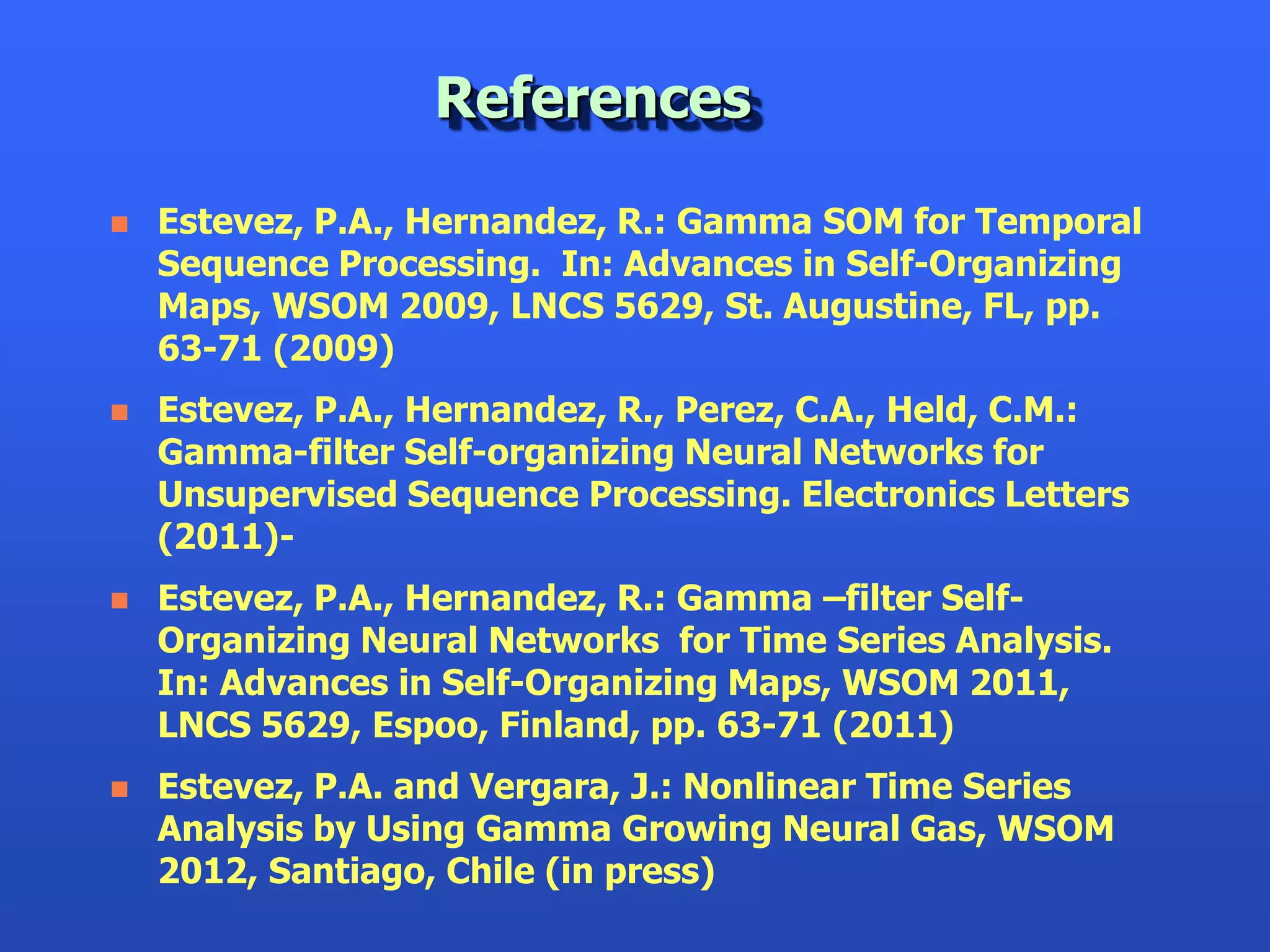References

   Estevez, P.A., Hernandez, R.: Gamma SOM for Temporal
    Sequence Processing. In: Advances in Self-Organizing
    Maps, WSOM 2009, LNCS 5629, St. Augustine, FL, pp.
    63-71 (2009)
   Estevez, P.A., Hernandez, R., Perez, C.A., Held, C.M.:
    Gamma-filter Self-organizing Neural Networks for
    Unsupervised Sequence Processing. Electronics Letters
    (2011)-
   Estevez, P.A., Hernandez, R.: Gamma –filter Self-
    Organizing Neural Networks for Time Series Analysis.
    In: Advances in Self-Organizing Maps, WSOM 2011,
    LNCS 5629, Espoo, Finland, pp. 63-71 (2011)
   Estevez, P.A. and Vergara, J.: Nonlinear Time Series
    Analysis by Using Gamma Growing Neural Gas, WSOM
    2012, Santiago, Chile (in press)
 