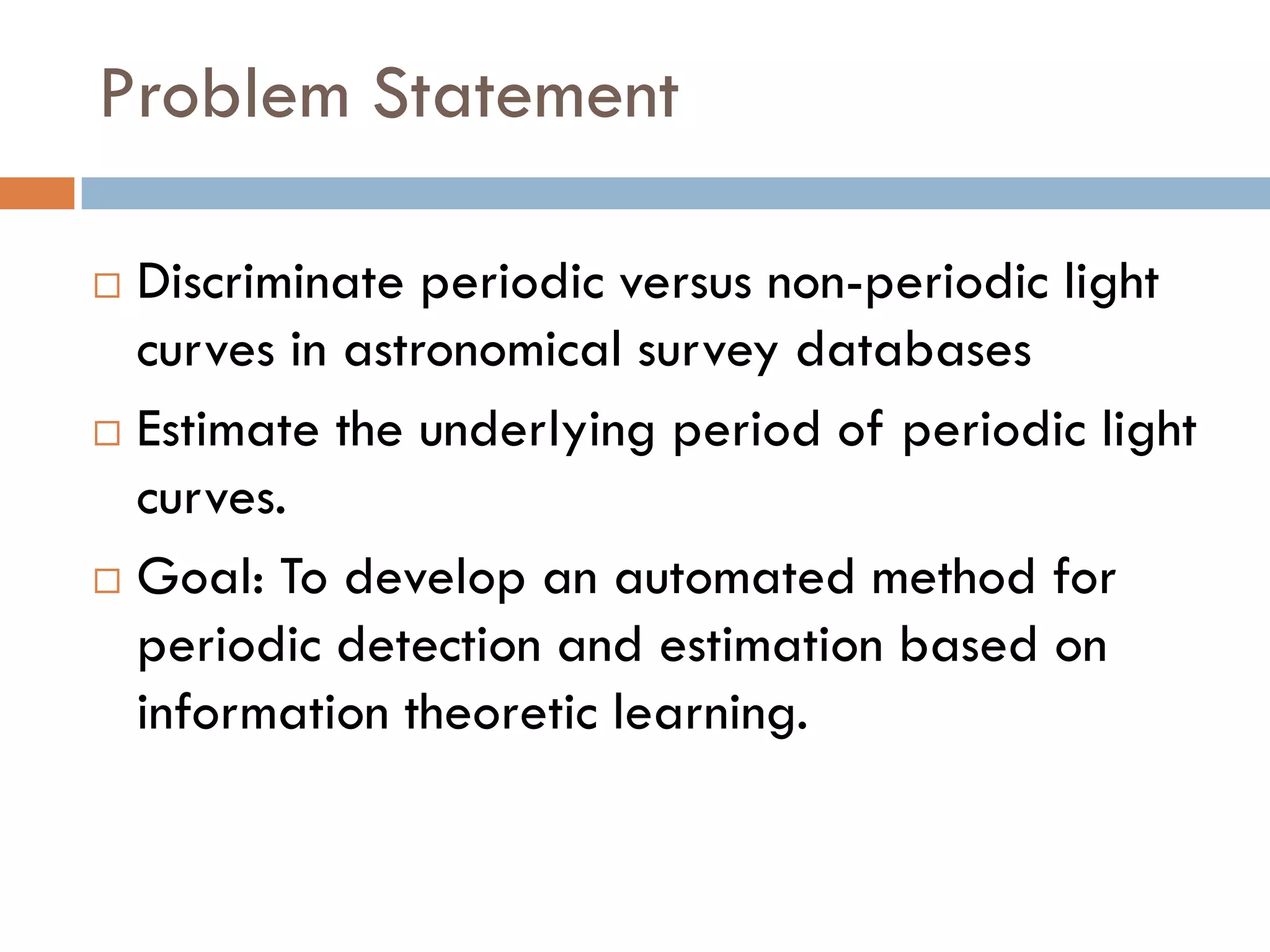 Problem Statement

 Discriminate periodic versus non-periodic light
  curves in astronomical survey databases
 Estimate the underlying period of periodic light

  curves.
 Goal: To develop an automated method for

  periodic detection and estimation based on
  information theoretic learning.
 