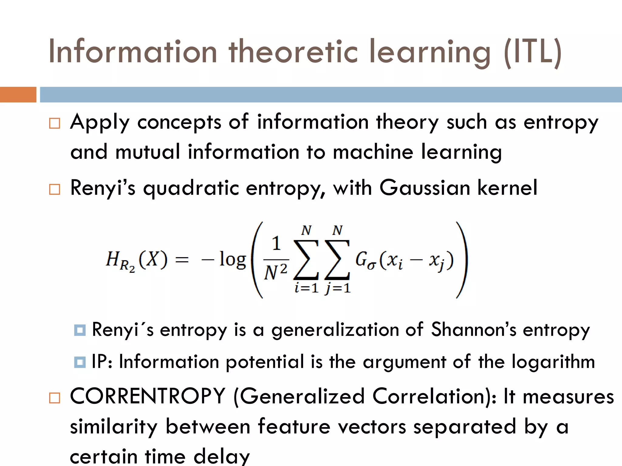 Information theoretic learning (ITL)
   Apply concepts of information theory such as entropy
    and mutual information to machine learning
   Renyi’s quadratic entropy, with Gaussian kernel




     Renyi´s  entropy is a generalization of Shannon’s entropy
     IP: Information potential is the argument of the logarithm

   CORRENTROPY (Generalized Correlation): It measures
    similarity between feature vectors separated by a
    certain time delay
 