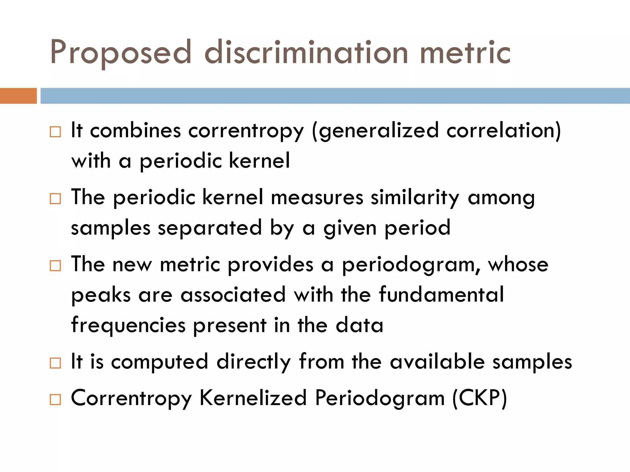 Proposed discrimination metric
   It combines correntropy (generalized correlation)
    with a periodic kernel
   The periodic kernel measures similarity among
    samples separated by a given period
   The new metric provides a periodogram, whose
    peaks are associated with the fundamental
    frequencies present in the data
   It is computed directly from the available samples
   Correntropy Kernelized Periodogram (CKP)
 