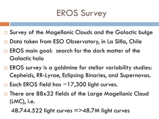 EROS Survey
   Survey of the Magellanic Clouds and the Galactic bulge
   Data taken from ESO Observatory, in La Silla, Chile
   EROS main goal: search for the dark matter of the
    Galactic halo
   EROS survey is a goldmine for stellar variability studies:
    Cepheids, RR-Lyrae, Eclipsing Binaries, and Supernovas.
   Each EROS field has ~17,300 light curves.
   There are 88x32 fields of the Large Magellanic Cloud
    (LMC), i.e.
     48.744.522 light curves =>48.7M light curves
 