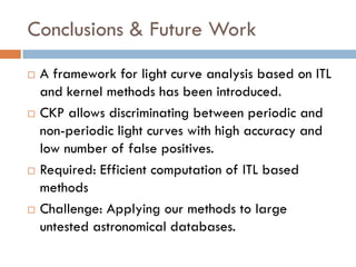 Conclusions & Future Work
   A framework for light curve analysis based on ITL
    and kernel methods has been introduced.
   CKP allows discriminating between periodic and
    non-periodic light curves with high accuracy and
    low number of false positives.
   Required: Efficient computation of ITL based
    methods
   Challenge: Applying our methods to large
    untested astronomical databases.
 