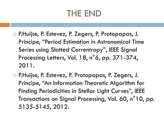 THE END
   P.Huijse, P. Estevez, P. Zegers, P. Protopapas, J.
    Principe, “Period Estimation in Astronomical Time
    Series using Slotted Correntropy”, IEEE Signal
    Processing Letters, Vol. 18, n°6, pp. 371-374,
    2011.
   P.Huijse, P. Estevez, P. Protopapas, P. Zegers, J.
    Principe, “An Information Theoretic Algorithm for
    Finding Periodicities in Stellar Light Curves”, IEEE
    Transactions on Signal Processing, Vol. 60, n°10, pp.
    5135-5145, 2012.
 