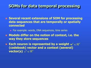 SOMs for data temporal processing

   Several recent extensions of SOM for processing
    data sequences that are temporally or spatially
    connected
       For example: words, DNA sequences, time series
   Models differ on the notion of context, i.e. the
    way they store sequences
   Each neuron is represented by a weight w i d
    (codebook) vector and a context (several)
    vector(s) ci d
 