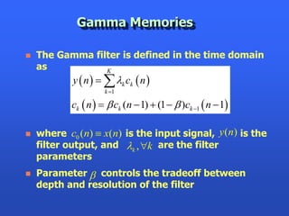 Gamma Memories

   The Gamma filter is defined in the time domain
    as           K
            y  n    k ck  n 
                      k 1

            ck  n    ck (n  1)  (1   )ck 1  n  1

   where c0 (n)  x(n) is the input signal, y (n) is the
    filter output, and k , k are the filter
    parameters
   Parameter  controls the tradeoff between
    depth and resolution of the filter
 