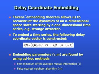 Delay Coordinate Embedding

   Takens´embedding theorem allows us to
    reconstruct the dynamics of an n-dimensional
    space state starting by a one-dimensional time
    series, e.g. strange attractor.
   To embed a time series, the following delay
    coordinate vector is constructed:
             s(t )   xi (t ), xi (t  t ),   , xi (t  (m 1) t )


   Embedding parameters (t,m) are found by
    using ad-hoc methods
       First minimum of the average mutual information (t)
       False nearest neighbor algorithm (m)
 