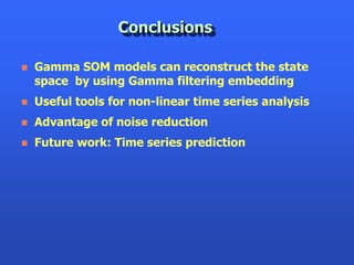 Conclusions

   Gamma SOM models can reconstruct the state
    space by using Gamma filtering embedding
   Useful tools for non-linear time series analysis
   Advantage of noise reduction
   Future work: Time series prediction
 