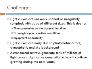 Challenges
   Light curves are unevenly spaced or irregularly
    sampled, with gaps of different sizes. This is due to:
     Time constraints on the observation time
     Day-night cycle, weather conditions

     Equipment operability

   Light curves are noisy due to photometric errors,
    atmospheric and sky background
   Astronomical surveys generate tens of millions of
    light curves. Light curve generation rate will continue
    growing during the next years.
 