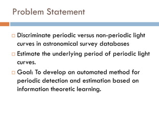 Problem Statement

 Discriminate periodic versus non-periodic light
  curves in astronomical survey databases
 Estimate the underlying period of periodic light

  curves.
 Goal: To develop an automated method for

  periodic detection and estimation based on
  information theoretic learning.
 