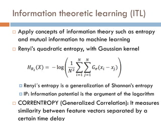 Information theoretic learning (ITL)
   Apply concepts of information theory such as entropy
    and mutual information to machine learning
   Renyi’s quadratic entropy, with Gaussian kernel




     Renyi´s  entropy is a generalization of Shannon’s entropy
     IP: Information potential is the argument of the logarithm

   CORRENTROPY (Generalized Correlation): It measures
    similarity between feature vectors separated by a
    certain time delay
 