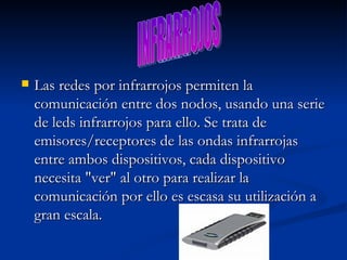 Las redes por infrarrojos permiten la comunicación entre dos nodos, usando una serie de leds infrarrojos para ello. Se trata de emisores/receptores de las ondas infrarrojas entre ambos dispositivos, cada dispositivo necesita "ver" al otro para realizar la comunicación por ello es escasa su utilización a gran escala. INFRARROJOS 