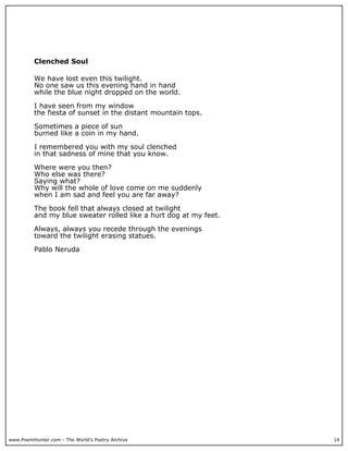 www.PoemHunter.com - The World's Poetry Archive 14
Clenched Soul
We have lost even this twilight.
No one saw us this evening hand in hand
while the blue night dropped on the world.
I have seen from my window
the fiesta of sunset in the distant mountain tops.
Sometimes a piece of sun
burned like a coin in my hand.
I remembered you with my soul clenched
in that sadness of mine that you know.
Where were you then?
Who else was there?
Saying what?
Why will the whole of love come on me suddenly
when I am sad and feel you are far away?
The book fell that always closed at twilight
and my blue sweater rolled like a hurt dog at my feet.
Always, always you recede through the evenings
toward the twilight erasing statues.
Pablo Neruda
 