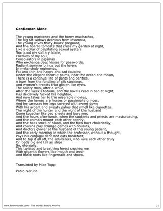 www.PoemHunter.com - The World's Poetry Archive 21
Gentleman Alone
The young maricones and the horny muchachas,
The big fat widows delirious from insomnia,
The young wives thirty hours' pregnant,
And the hoarse tomcats that cross my garden at night,
Like a collar of palpitating sexual oysters
Surround my solitary home,
Enemies of my soul,
Conspirators in pajamas
Who exchange deep kisses for passwords.
Radiant summer brings out the lovers
In melancholy regiments,
Fat and thin and happy and sad couples;
Under the elegant coconut palms, near the ocean and moon,
There is a continual life of pants and panties,
A hum from the fondling of silk stockings,
And women's breasts that glisten like eyes.
The salary man, after a while,
After the week's tedium, and the novels read in bed at night,
Has decisively fucked his neighbor,
And now takes her to the miserable movies,
Where the heroes are horses or passionate princes,
And he caresses her legs covered with sweet down
With his ardent and sweaty palms that smell like cigarettes.
The night of the hunter and the night of the husband
Come together like bed sheets and bury me,
And the hours after lunch, when the students and priests are masturbating,
And the animals mount each other openly,
And the bees smell of blood, and the flies buzz cholerically,
And cousins play strange games with cousins,
And doctors glower at the husband of the young patient,
And the early morning in which the professor, without a thought,
Pays his conjugal debt and eats breakfast,
And to top it all off, the adulterers, who love each other truly
On beds big and tall as ships:
So, eternally,
This twisted and breathing forest crushes me
With gigantic flowers like mouth and teeth
And black roots like fingernails and shoes.
Translated by Mike Topp
Pablo Neruda
 