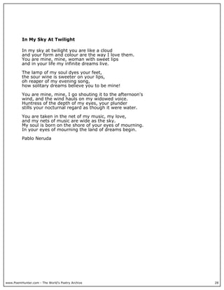 www.PoemHunter.com - The World's Poetry Archive 28
In My Sky At Twilight
In my sky at twilight you are like a cloud
and your form and colour are the way I love them.
You are mine, mine, woman with sweet lips
and in your life my infinite dreams live.
The lamp of my soul dyes your feet,
the sour wine is sweeter on your lips,
oh reaper of my evening song,
how solitary dreams believe you to be mine!
You are mine, mine, I go shouting it to the afternoon's
wind, and the wind hauls on my widowed voice.
Huntress of the depth of my eyes, your plunder
stills your nocturnal regard as though it were water.
You are taken in the net of my music, my love,
and my nets of music are wide as the sky.
My soul is born on the shore of your eyes of mourning.
In your eyes of mourning the land of dreams begin.
Pablo Neruda
 