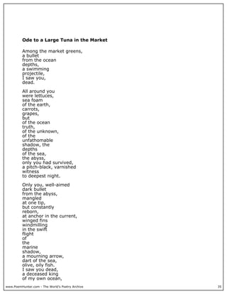 www.PoemHunter.com - The World's Poetry Archive 35
Ode to a Large Tuna in the Market
Among the market greens,
a bullet
from the ocean
depths,
a swimming
projectile,
I saw you,
dead.
All around you
were lettuces,
sea foam
of the earth,
carrots,
grapes,
but
of the ocean
truth,
of the unknown,
of the
unfathomable
shadow, the
depths
of the sea,
the abyss,
only you had survived,
a pitch-black, varnished
witness
to deepest night.
Only you, well-aimed
dark bullet
from the abyss,
mangled
at one tip,
but constantly
reborn,
at anchor in the current,
winged fins
windmilling
in the swift
flight
of
the
marine
shadow,
a mourning arrow,
dart of the sea,
olive, oily fish.
I saw you dead,
a deceased king
of my own ocean,
 