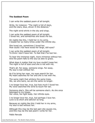 www.PoemHunter.com - The World's Poetry Archive 61
The Saddest Poem
I can write the saddest poem of all tonight.
Write, for instance: "The night is full of stars,
and the stars, blue, shiver in the distance."
The night wind whirls in the sky and sings.
I can write the saddest poem of all tonight.
I loved her, and sometimes she loved me too.
On nights like this, I held her in my arms.
I kissed her so many times under the infinite sky.
She loved me, sometimes I loved her.
How could I not have loved her large, still eyes?
I can write the saddest poem of all tonight.
To think I don't have her. To feel that I've lost her.
To hear the immense night, more immense without her.
And the poem falls to the soul as dew to grass.
What does it matter that my love couldn't keep her.
The night is full of stars and she is not with me.
That's all. Far away, someone sings. Far away.
My soul is lost without her.
As if to bring her near, my eyes search for her.
My heart searches for her and she is not with me.
The same night that whitens the same trees.
We, we who were, we are the same no longer.
I no longer love her, true, but how much I loved her.
My voice searched the wind to touch her ear.
Someone else's. She will be someone else's. As she once
belonged to my kisses.
Her voice, her light body. Her infinite eyes.
I no longer love her, true, but perhaps I love her.
Love is so short and oblivion so long.
Because on nights like this I held her in my arms,
my soul is lost without her.
Although this may be the last pain she causes me,
and this may be the last poem I write for her.
Pablo Neruda
 