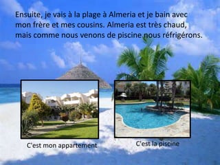 Ensuite, je vais à la plage à Almeria et je bain avec
mon frère et mes cousins. Almeria est très chaud,
mais comme nous venons de piscine nous réfrigérons.
C'est mon appartement C'est la piscine