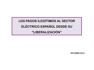 LOS PAGOS ILEGÍTIMOS AL SECTOR ELÉCTRICO ESPAÑOL DESDE SU “LIBERALIZACIÓN” 
OCTUBRE 2014  