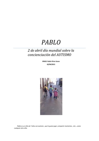 PABLO
2 de abril día mundial sobre la
concienciación del AUTISMO
ÁNGEL Pablo Pérez Socas
02/04/2015
Pablo es un niño de 7 años con autismo , que le gusta jugar ,compartir momentos , reír,…como
cualquier otro niño.
 