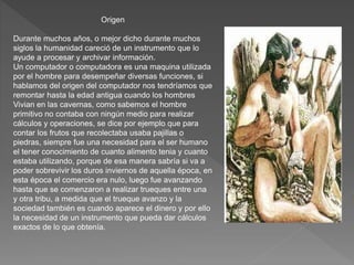 Origen
Durante muchos años, o mejor dicho durante muchos
siglos la humanidad careció de un instrumento que lo
ayude a procesar y archivar información.
Un computador o computadora es una maquina utilizada
por el hombre para desempeñar diversas funciones, si
hablamos del origen del computador nos tendríamos que
remontar hasta la edad antigua cuando los hombres
Vivian en las cavernas, como sabemos el hombre
primitivo no contaba con ningún medio para realizar
cálculos y operaciones, se dice por ejemplo que para
contar los frutos que recolectaba usaba pajillas o
piedras, siempre fue una necesidad para el ser humano
el tener conocimiento de cuanto alimento tenia y cuanto
estaba utilizando, porque de esa manera sabría si va a
poder sobrevivir los duros inviernos de aquella época, en
esta época el comercio era nulo, luego fue avanzando
hasta que se comenzaron a realizar trueques entre una
y otra tribu, a medida que el trueque avanzo y la
sociedad también es cuando aparece el dinero y por ello
la necesidad de un instrumento que pueda dar cálculos
exactos de lo que obtenía.
 