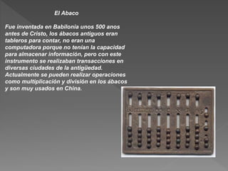 El Abaco
Fue inventada en Babilonia unos 500 anos
antes de Cristo, los ábacos antiguos eran
tableros para contar, no eran una
computadora porque no tenían la capacidad
para almacenar información, pero con este
instrumento se realizaban transacciones en
diversas ciudades de la antigüedad.
Actualmente se pueden realizar operaciones
como multiplicación y división en los ábacos
y son muy usados en China.
 