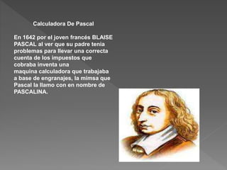 Calculadora De Pascal
En 1642 por el joven francés BLAISE
PASCAL al ver que su padre tenia
problemas para llevar una correcta
cuenta de los impuestos que
cobraba inventa una
maquina calculadora que trabajaba
a base de engranajes, la mimsa que
Pascal la llamo con en nombre de
PASCALINA.
 