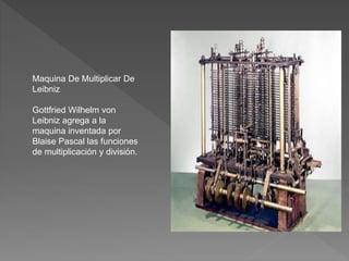 Maquina De Multiplicar De
Leibniz
Gottfried Wilhelm von
Leibniz agrega a la
maquina inventada por
Blaise Pascal las funciones
de multiplicación y división.
 
