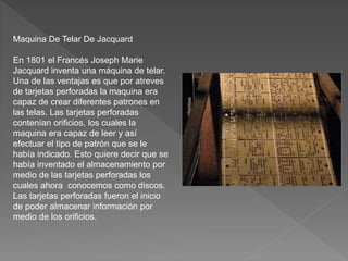 Maquina De Telar De Jacquard
En 1801 el Francés Joseph Marie
Jacquard inventa una máquina de telar.
Una de las ventajas es que por atreves
de tarjetas perforadas la maquina era
capaz de crear diferentes patrones en
las telas. Las tarjetas perforadas
contenían orificios, los cuales la
maquina era capaz de leer y así
efectuar el tipo de patrón que se le
había indicado. Esto quiere decir que se
había inventado el almacenamiento por
medio de las tarjetas perforadas los
cuales ahora conocemos como discos.
Las tarjetas perforadas fueron el inicio
de poder almacenar información por
medio de los orificios.
 
