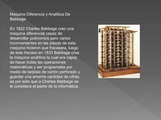 Maquina Diferencia y Analítica De
Babbage
En 1822 Charles Babbage creo una
maquina diferencial capaz de
desarrollar polinomios pero varios
inconvenientes en las piezas de esta
maquina hicieron que fracasara, luego
de este fracaso en 1833 Babbage crea
la maquina analítica la cual era capaz
de hacer todas las operaciones
matemáticas y ser programada por
medio de tarjetas de cartón perforado y
guardar una enorme cantidad de cifras,
es por esto que a Charles Babbage se
le considera el padre de la informática.
 