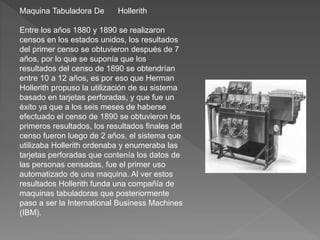 Maquina Tabuladora De Hollerith
Entre los años 1880 y 1890 se realizaron
censos en los estados unidos, los resultados
del primer censo se obtuvieron después de 7
años, por lo que se suponía que los
resultados del censo de 1890 se obtendrían
entre 10 a 12 años, es por eso que Herman
Hollerith propuso la utilización de su sistema
basado en tarjetas perforadas, y que fue un
éxito ya que a los seis meses de haberse
efectuado el censo de 1890 se obtuvieron los
primeros resultados, los resultados finales del
censo fueron luego de 2 años, el sistema que
utilizaba Hollerith ordenaba y enumeraba las
tarjetas perforadas que contenía los datos de
las personas censadas, fue el primer uso
automatizado de una maquina. Al ver estos
resultados Hollerith funda una compañía de
maquinas tabuladoras que posteriormente
paso a ser la International Business Machines
(IBM).
 