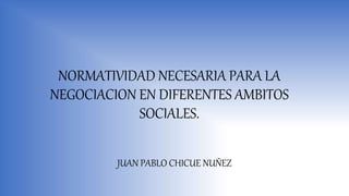NORMATIVIDAD NECESARIA PARA LA
NEGOCIACION EN DIFERENTES AMBITOS
SOCIALES.
JUAN PABLO CHICUE NUÑEZ
 