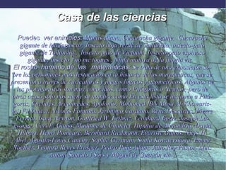 Casa de las ciencias  Puedes  ver animales:  Mantis-diana, Cucaracha gigante,  Cucaracha gigante de Madagascar,   Insecto hoja verde de Tailandia, insecto-palo gigante de Tailandia ,  Insecto palo de Vietnam, Insecto-palo espinoso gigante, Insecto “no me toques , Ninfa malaya de la jungla etc. .. El rostro  humano de  las  matemáticas:  Se trata de una exposición sobre los personajes más destacados en la historia de las matemáticas, que se presentan a través de caricaturas y juegos lógicos y geométricos. Algunos de los protagonistas son muy conocidos, como Pitágoras o Newton, pero de otros acaso sólo nos suene su nombre como En esta lista se incluyen a Pitágoras, Euclides, Arquímedes, Apolonio, Mohamed IBN Musa Al-Khowarizmi, Fibonacci, Nicolás Fontana, Jerónimo Cardano, René Descartes, Pierre Fermat, Isaac Newton, Gottfried W. Leibniz, Leonhard Euler, Joseph Lagrange, Carl F. Gauss, Madame de Chatelet, Hipatia de Alejandría, David Hilbert, Henri Poincaré, Bernhard Riedmann, Evariste Galois, Niels H. Abel, Agustin-Louis Cauchy, Sophie Germain, Sonia Kovalevskaya, Emmy Noether, Ventura Reyes Prosper, Pedro Puig Adam, Julio Rey Pastor, Lluis Antoni Santalo i Sors y Miguel de Guzmán etc... 