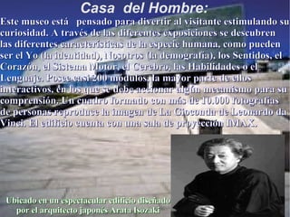 Casa  del Hombre: Ubicado en un espectacular edificio diseñado por el arquitecto japonés Arata Isozaki Este museo está  pensado para divertir al visitante estimulando su curiosidad. A través de las diferentes exposiciones se descubren las diferentes características de la especie humana, como pueden ser el Yo (la identidad), Nosotros (la demografía), los Sentidos, el Corazón, el Sistema Motor, el Cerebro, las Habilidades o el Lenguaje. Posee casi 200 módulos, la mayor parte de ellos interactivos, en los que se debe accionar algún mecanismo para su comprensión. Un cuadro formado con más de 10.000 fotografías de personas reproduce la imagen de La Gioconda de Leonardo da Vinci. El edificio cuenta con una sala de proyección IMAX.    