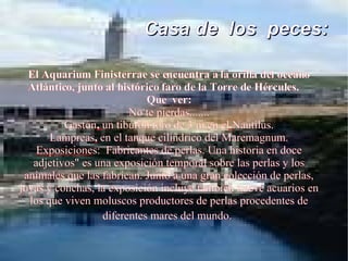Casa de  los  peces:   El Aquarium Finisterrae se encuentra a la orilla del oceáno Atlántico, junto al histórico faro de la Torre de Hércules.  Que  ver: No te pierdas....... Gastón ,  un tiburón toro de 3 m en el   Nautilus. Lampreas ,  en el tanque cilíndrico del Maremagnum. Exposicione s:  Fabricantes de perlas. Una historia en doce adjetivos" es una exposición temporal sobre las perlas y los animales que las fabrican. Junto a una gran colección de perlas, joyas y conchas, la exposición incluye también nueve acuarios en los que viven moluscos productores de perlas procedentes de diferentes mares del mundo.   