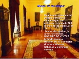 Museo  de los relojes: Majestuosos salones del palacio consistorial . Que albergan una colección de más de 100 relojes de los siglos XII al XX. Junto a ellos muebles de época y pinacoteca.  HORARIO DE VISITAS Entrada Gratuíta.  Horario: De 17 a 19 horas (Lunes a Viernes).  Sábados y Domingos cerrado 