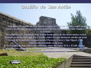 Castillo  de  San Antón :  Situación  El castillo de San Antón se encuentra en La Coruña, sobre una isleta a la entrada del puerto, en el paseo del Parrote entre el club Náutico y la Solana. Descripción: El castillo de San Antón forma parte de los interesantes restos defensivos de la ciudad de La Coruña, entre los que destacan además un gran lienzo de la muralla, las puertas del Parrote, Clavo y San Miguel, y un embarcadero tallado en la roca. El Castillo de San Antón fue edificado entre los siglos XVI y XVIII en una pequeña isla en medio de la bahía coruñesa. Museo Arqueológico e Histórico desde su inauguración en octubre de 1968. 