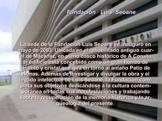 Fundación  Luis  Seoane : La sede de la Fundación Luis Seoane se inauguró en mayo de 2003. Ubicada en el rehabilitado antiguo cuartel de Macanaz, en pleno casco histórico de A Coruña, el edificio está concebido como un gran hórreo de granito y cristal que gira en torno al antaño Patio de Armas. Además de investigar y divulgar la obra y el legado intelectual de Luis Seoane, la Fundación completa sus objetivos dedicándose a la cultura contemporánea en todas sus manifestaciones y trabajando sobre la recuperación de la memoria histórica y la arqueología del presente .  