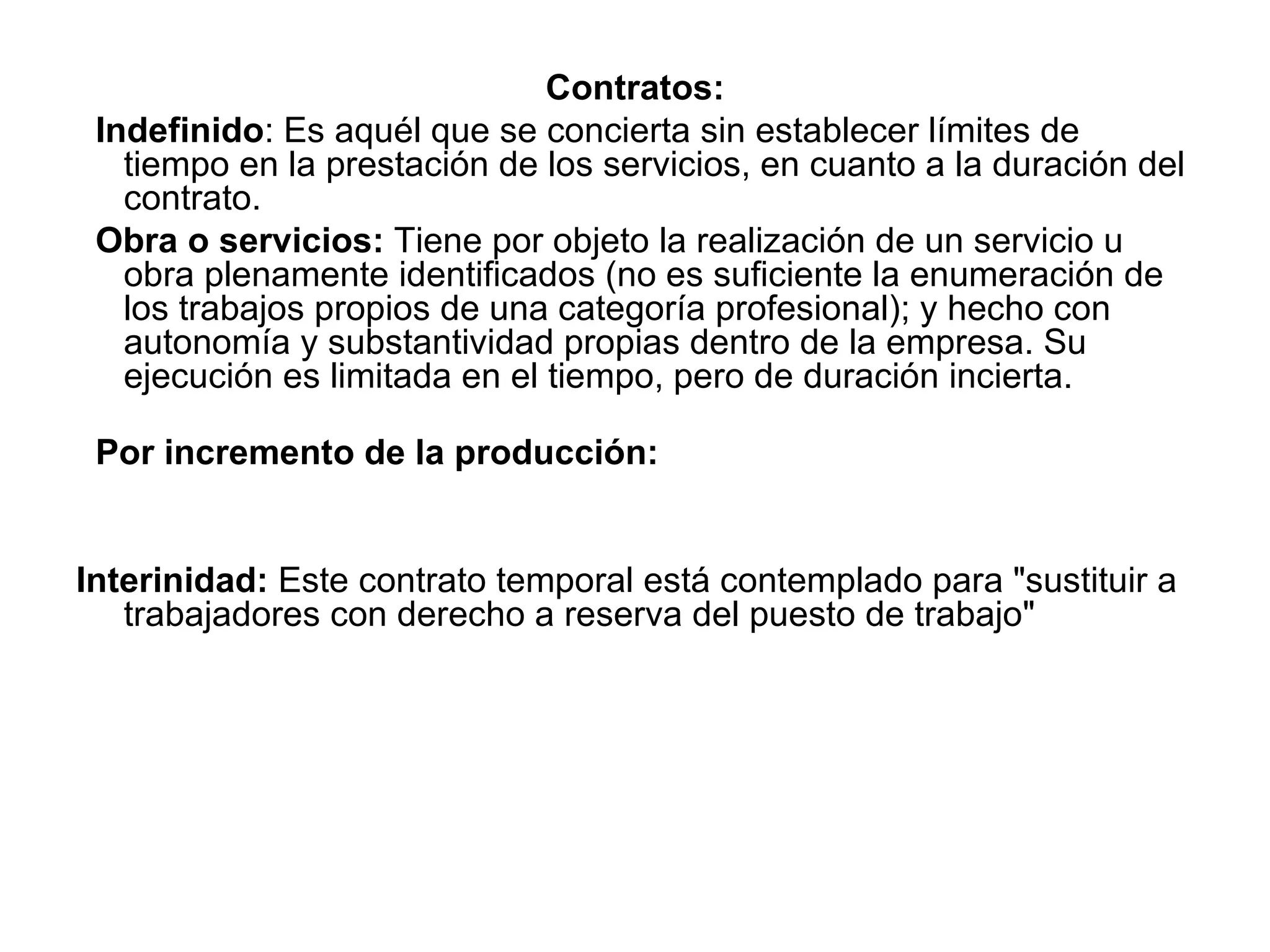 Contratos: Indefinido : Es aquél que se concierta sin establecer límites de tiempo en la prestación de los servicios, en cuanto a la duración del contrato.  Obra o servicios:  Tiene por objeto la realización de un servicio u obra plenamente identificados (no es suficiente la enumeración de los trabajos propios de una categoría profesional); y hecho con autonomía y substantividad propias dentro de la empresa. Su ejecución es limitada en el tiempo, pero de duración incierta. Por incremento de la producción: Interinidad:  Este contrato temporal está contemplado para &quot;sustituir a trabajadores con derecho a reserva del puesto de trabajo&quot;  