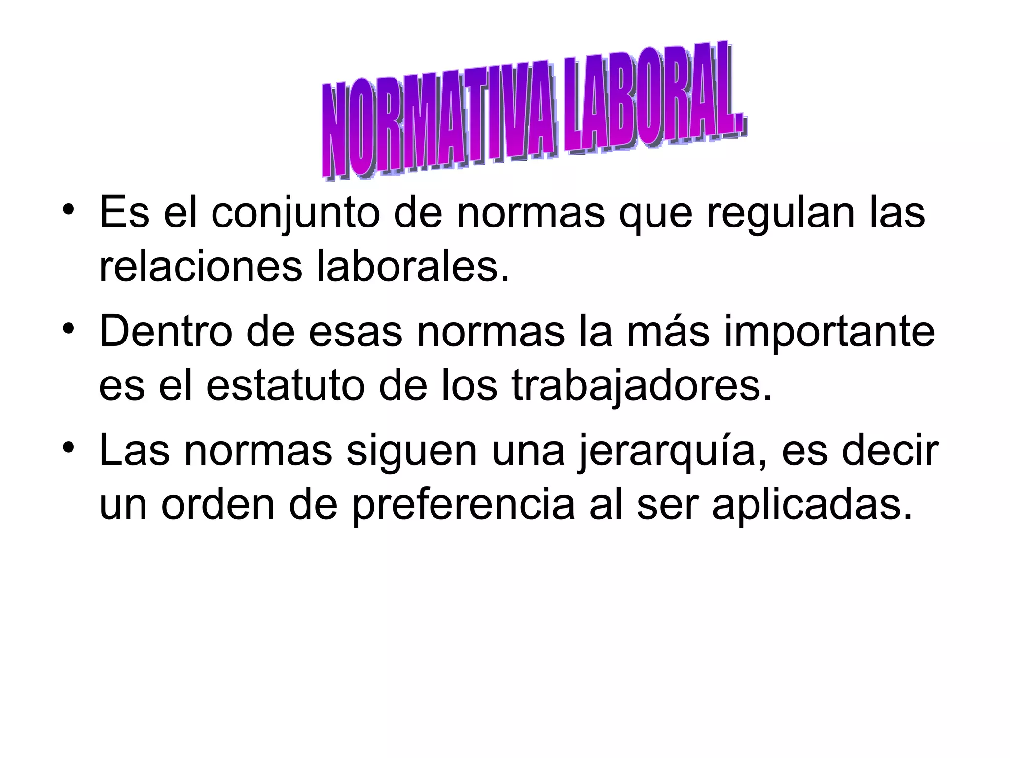 Es el conjunto de normas que regulan las relaciones laborales. Dentro de esas normas la más importante es el estatuto de los trabajadores. Las normas siguen una jerarquía, es decir un orden de preferencia al ser aplicadas.  NORMATIVA LABORAL. 