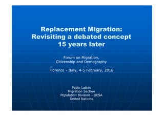 Replacement Migration:
Revisiting a debated concept
15 years later
Forum on Migration,
Citizenship and Demography
Florence - Italy, 4-5 February, 2016
Pablo Lattes
Migration Section
Population Division - DESA
United Nations
 