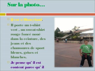 Sur la photo…

   Il est á Disneyland.
   Il porte un t-shirt
    vert , un sweat-shirt
    rouge foncé noué
    dans la ceinture, des
    jeans et des
    chaussures de sport
    bleues, grises et
    blanches.
   Je pense qu’ il est
    content parce qu’ il
 
