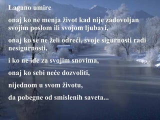 Lagano umire onaj ko ne menja život kad nije zadovoljan svojim poslom ili svojom ljubavi ,  onaj ko se ne želi odreći ,  svoje sigurnosti radi nesigurnosti,   i ko ne ide za svojim snovima , onaj ko s ebi  neće dozvoliti ,  nijednom u svom životu , da pobegne od smislenih saveta ... 