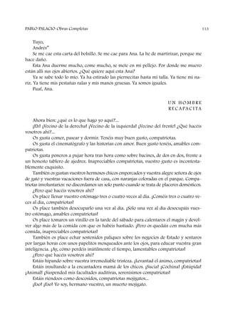 Tuyo,
Andrés”
Se me cae esta carta del bolsillo. Se me cae para Ana. La he de martirizar, porque me
hace daño.
Esta Ana duerme mucho, come mucho, se mete en mi pellejo. Por donde me muevo
están allí sus ojos abiertos. ¿Qué quiere aquí esta Ana?
Ya se sabe todo lo mío. Ya ha estirado las piernecitas hasta mi talla. Ya tiene mi na-
riz. Ya tiene mis pestañas ralas y mis manos gruesas. Ya somos iguales.
Puaf, Ana.
U N H O M B R E
R E C A PA C I TA
Ahora bien: ¿qué es lo que hago yo aquí?...
¡Eh! ¡Vecino de la derecha! ¡Vecino de la izquierda! ¡Vecino del frente! ¿Qué hacéis
vosotros ahí?...
Os gusta comer, pasear y dormir. Tenéis muy buen gusto, compatriotas.
Os gusta el cinematógrafo y las historias con amor. Buen gusto tenéis, amables com-
patriotas.
Os gusta poneros a pujar hora tras hora como sobre bacines, de dos en dos, frente a
un honesto tablero de ajedrez. Inapreciables compatriotas, vuestro gusto es incontesta-
blemente exquisito.
También os gustan vuestros hermosos chicos emporcados y vuestra alegre señora de ojos
de gato y vuestras vacaciones fuera de casa, con naranjas coloradas en el parque. Compa-
triotas involuntarios: no discordamos un solo punto cuando se trata de placeres domésticos.
¿Pero qué hacéis vosotros ahí?
Os place llenar vuestro estómago tres o cuatro veces al día. ¡Coméis tres o cuatro ve-
ces al día, compatriotas!
Os place también desocuparlo una vez al día. ¡Sólo una vez al día desocupáis vues-
tro estómago, amables compatriotas!
Os place tomaros un vinillo en la tarde del sábado para calentaros el magín y devol-
ver algo más de la comida con que os habéis hastiado. ¡Pero os quedáis con mucha más
comida, inapreciables compatriotas!
También os place echar sostenidos paliques sobre los negocios de Estado y sentaros
por largas horas con unos papelitos mosqueados ante los ojos, para educar vuestra gran
inteligencia. ¡Ay, cómo perdéis inútilmente el tiempo, lamentables compatriotas!
¿Pero qué hacéis vosotros ahí?
Estáis hipando sobre vuestra irremediable tristeza. ¡Levantad el ánimo, compatriotas!
Estáis insultando a la encantadora mamá de los chicos. ¡Sucia! ¡Cochina! ¡Estúpida!
¡Animal! ¡Suspended mis facultades auditivas, serenísimos compatriotas!
Estáis riéndoos como descosidos, compatriotas mojigatos...
¡Eso! ¡Eso! Yo soy, hermano vuestro, un muerto mojigato.
PABLO PALACIO Obras Completas 113
 