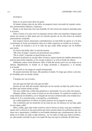 S U E Ñ O S
Estoy en un gran teatro lleno de gente.
Al mismo tiempo estoy de pie sobre un pequeño muro, decorado de nopales carnu-
dos, atormentados, babosos y espinosos.
Frente a este muro hay una casa humilde. De ahí vienen dos mujeres ataviadas para
ir al teatro.
Entre el muro y la casa corre un pequeño arroyo sobre una superficie fangosa; para
salvar este arroyo se debe pasar por un estrecho puente, de un solo tronco de madera
groseramente cuadrado.
Esas mujeres tienen intenciones contradictorias. La más bella no quiere ir y la otra,
su hermana, la incita secretamente. Para no ir debe emporcar su vestido en el arroyo.
Se odian un instante y yo lo sé todo sin que nadie hable porque soy un hombre
que sueña.
Ya está la más bella sobre el estrecho puente.
“Me echo al fango”, anuncia sin pronunciar una palabra.
“No te echas”, responde en igual forma la otra.
Entonces la primera se encoge sobre el tronco, separa mucho las rodillas abriendo las
piernas para tomar impulso, se me escapa el placer y se echa al fondo de cabeza.
Admirado, espero verla detenerse sobre el lodo del arroyo; pero no, esa mujer no se
detiene. Rápidamente se hunde en el fango profundo y desaparece, y se hunde,
y se hunde.
En el pecho se me apaga un rugido desesperado.
No puedo moverme del muro. Me paraliza el miedo. Yo tengo que salvar a esta mu-
jer hundida; pero no puedo, miedo.
...
Y después me voy al teatro.
¡Ya está aquí mi hijo! ¡Ya está aquí mi hijo!
¡Gentes de este lado del mundo, sabed que me ha nacido un hijo! Ay, pobre Ana, tú
no sabes que hemos tenido un hijo.
Ven acá, cosilla mía, cosilla mía gelatinosa y amoratada: ven acá, entre mis manos.
Alárgate, ínflate, crece como el viento en un solo instante. Ve a gritar la verdad en la
oreja misma de los hombres, con el mugido de los toros embravecidos: esta verdad ence-
rrada en ti. Ve a ensordecerlos, a encogerlos, a asombrarlos.
Ay, cosilla gelatinosa, no llores, no grites; pareces así un juguete de goma.
Voy a instruirte por un momento en las cosas de acá. En silencio, en voz baja. ¡Que
no nos oigan, calla!
Mira, cosilla, aquí, bajo todos nosotros, está la Tierra, la única cosa que verdadera-
mente está. La Tierra es una gran pelota que tiene encima todos los cachivaches que ma-
ñana van a apasionarte y también es una bomba diminuta que continuamente está via-
jando en la nada. La nada es algo inmenso... no. La nada es nada que nunca termina...
no. ¡No puedes entender lo que es la nada! No hay uno que la entienda. Ni falta hace.
CENTENARIO 1906-2006114
 