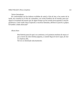 “Señor Intendente:
De conformidad con las órdenes recibidas de usted, el día de hoy, a las cuatro de la
tarde, me constituí en el sitio de costumbre, con veinte hombres de mi mando, para ave-
riguar el resultado del asunto que de algún tiempo acá ha venido preocupando a esta De-
pendencia. Como nadie diera respuesta a nuestras llamadas, abrimos la puerta a golpes.
El hombre estaba ahorcado”
Ahora bien:
Esta historia pasa de aquí a su comienzo, en la primera mañana de mayo; si-
gue a través de estas mismas páginas, y cuando llega de nuevo aquí, de nue-
vo empieza allá...
Tal era su iluminado alucinamiento.
PABLO PALACIO Obras Completas 125
 