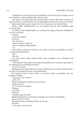 Y juntando el rostro de él al de ella, rodeándola con un brazo por la cintura, con el
otro estirado y el dedo señalando allá, como un oreo:
-Nos iremos muy lejos, bien mío, a donde nadie viva mal, abriremos el monte con
nuestros brazos, y seremos felices en una casita blanca, junto al río y bajo un sol alegre.
Simula una sonrisa que es un gesto y le da un beso que es un hipo de llanto.
Ambos callan, meditabundos, con las mejillas, frescas aún, hundidas entre
las manos finas.
Los niños se han tornado alegres a la venida de los papás y bromean calladamente
cerca de la ventana.
El mayor:
-Contemos cuentos.
El menor:
-Ya, cuenta vos.
-No me acuerdo, cuenta vos.
-Yo no sé ninguno. Mejor leamos.
-Ya.
Corre Víctor y vuelve con un libro en las manos. Se sienta, y poniéndolo en el rega-
zo, hojea precipitadamente.
-Éste.
-No, éste.
Lee, como leímos todos cuando fuimos niños. Cantando casi y pausando cada
tres palabras:
-“Era una princesita candorosa, picada de tisis, pálida, fina y morenuca que había si-
do embrujada con un bebedizo de amor”
-A mí no me gusta.
(Mariquita se ha desprendido de los brazos de Rosario y ha corrido a sentarse sumi-
sa junto a su hermanito que lee. Oye atentamente).
De improviso Víctor cierra el libro y con gran interés, acercándose más aún,
pregunta a Ramón:
-Oye, ¿qué te vas a hacer?
-¿Yo?... Rey.
Hunden entrambos la cabeza entre las manos.
Luego, el menor:
-¿Y a los reyes los matan?
El mayor:
-¡Sí, tonto!
El menor:
-Entonces, ¿qué me haré?
Meditan largamente con la cabeza inclinada y las manos en los bolsillos.
Afuera arrecia el viento.
Mariquita arranca una foja del libro: un día más.
El menor:
-Y vos ¿qué te vas a hacer?
CENTENARIO 1906-2006136
 